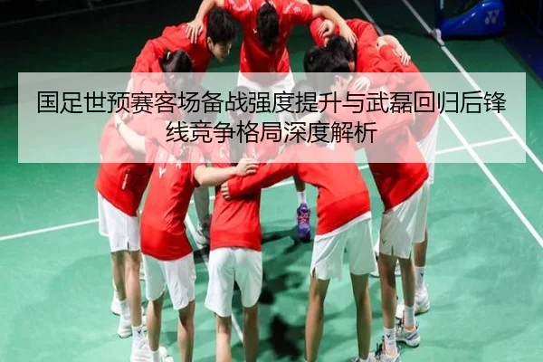 国足世预赛客场备战强度提升与武磊回归后锋线竞争格局深度解析