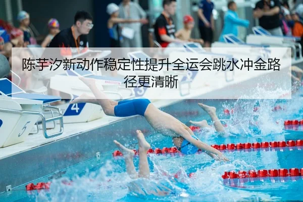 陈芋汐新动作稳定性提升全运会跳水冲金路径更清晰